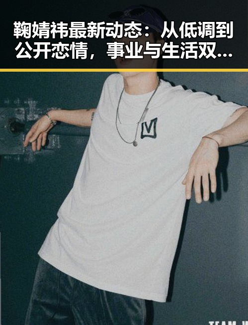 鞠婧祎最新动态：从低调到公开恋情，事业与生活双双稳步推进
